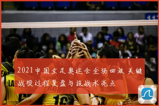2021中国女足奥运会全场回放 关键战役过程复盘与技战术亮点