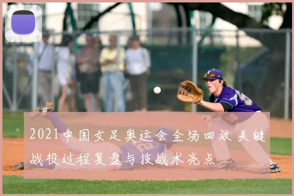 2021中国女足奥运会全场回放 关键战役过程复盘与技战术亮点